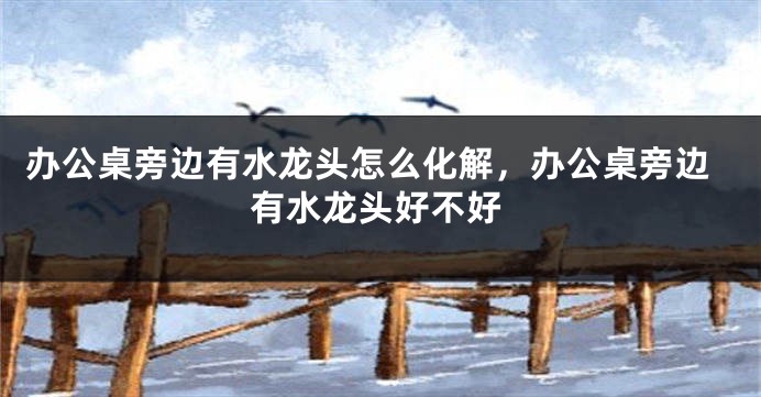 办公桌旁边有水龙头怎么化解，办公桌旁边有水龙头好不好