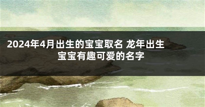 2024年4月出生的宝宝取名 龙年出生宝宝有趣可爱的名字