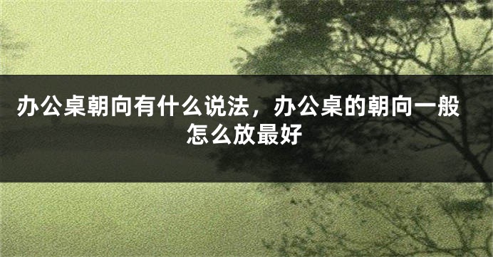 办公桌朝向有什么说法，办公桌的朝向一般怎么放最好