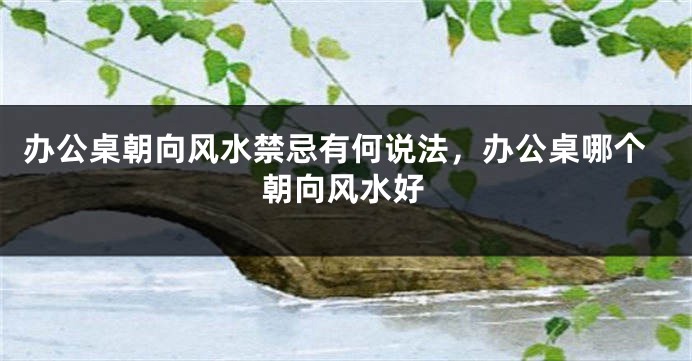 办公桌朝向风水禁忌有何说法，办公桌哪个朝向风水好