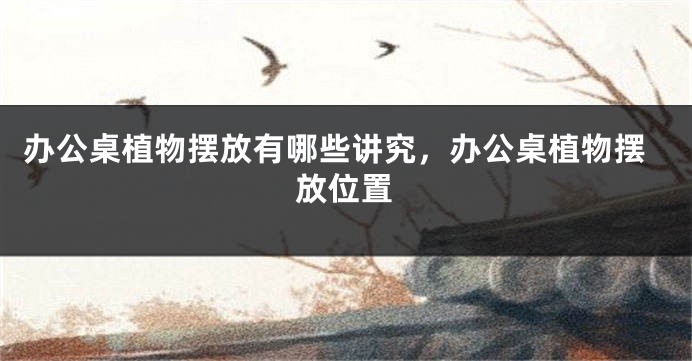 办公桌植物摆放有哪些讲究，办公桌植物摆放位置