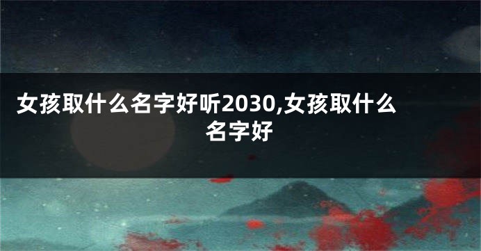 女孩取什么名字好听2030,女孩取什么名字好