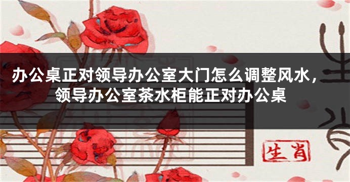 办公桌正对领导办公室大门怎么调整风水，领导办公室茶水柜能正对办公桌