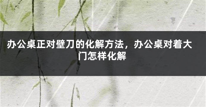 办公桌正对壁刀的化解方法，办公桌对着大门怎样化解