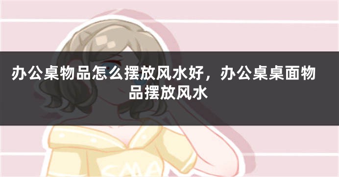 办公桌物品怎么摆放风水好，办公桌桌面物品摆放风水