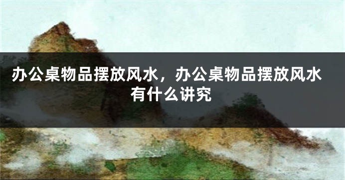 办公桌物品摆放风水，办公桌物品摆放风水有什么讲究