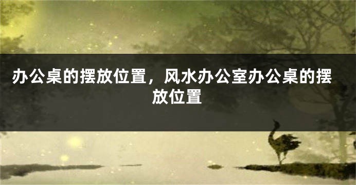 办公桌的摆放位置，风水办公室办公桌的摆放位置