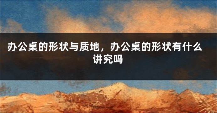 办公桌的形状与质地，办公桌的形状有什么讲究吗