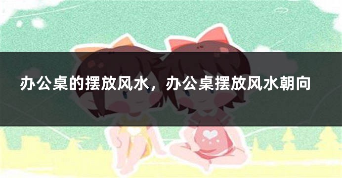 办公桌的摆放风水，办公桌摆放风水朝向