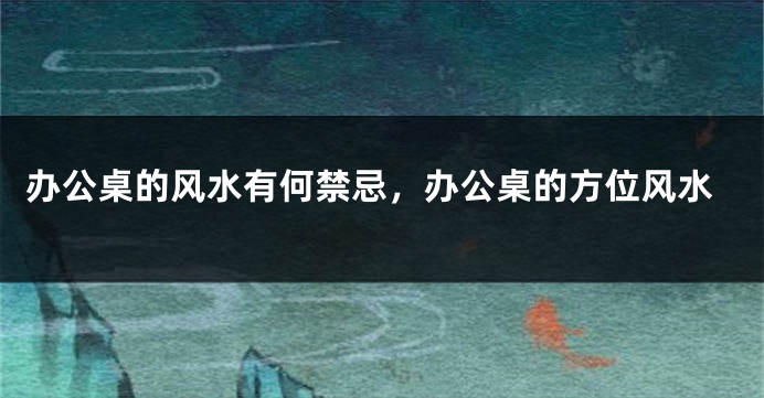 办公桌的风水有何禁忌，办公桌的方位风水