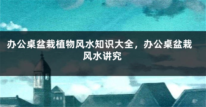 办公桌盆栽植物风水知识大全，办公桌盆栽风水讲究
