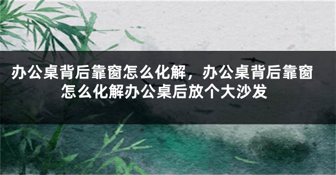 办公桌背后靠窗怎么化解，办公桌背后靠窗怎么化解办公桌后放个大沙发
