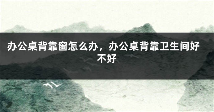 办公桌背靠窗怎么办，办公桌背靠卫生间好不好