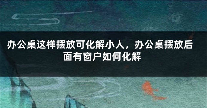 办公桌这样摆放可化解小人，办公桌摆放后面有窗户如何化解