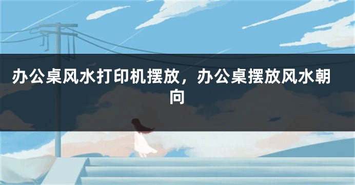 办公桌风水打印机摆放，办公桌摆放风水朝向