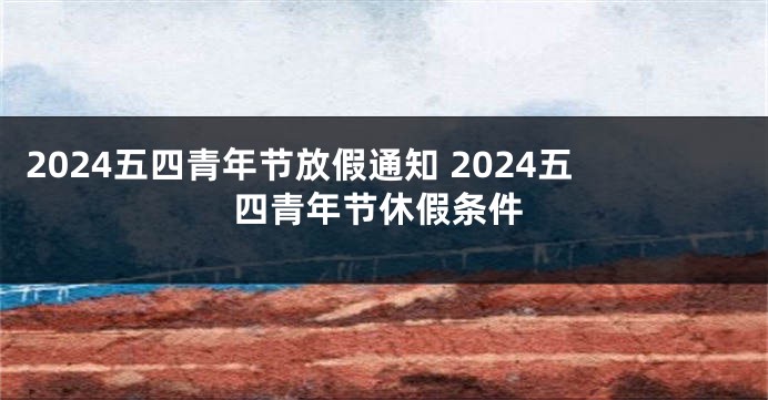 2024五四青年节放假通知 2024五四青年节休假条件