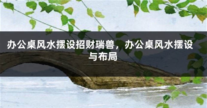 办公桌风水摆设招财瑞兽，办公桌风水摆设与布局