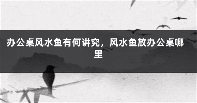 办公桌风水鱼有何讲究，风水鱼放办公桌哪里