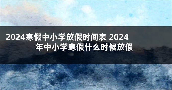 2024寒假中小学放假时间表 2024年中小学寒假什么时候放假