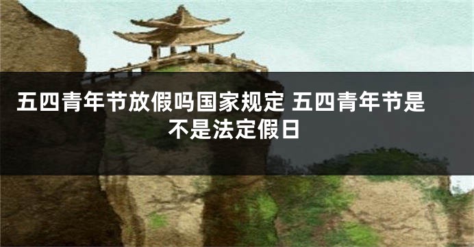 五四青年节放假吗国家规定 五四青年节是不是法定假日
