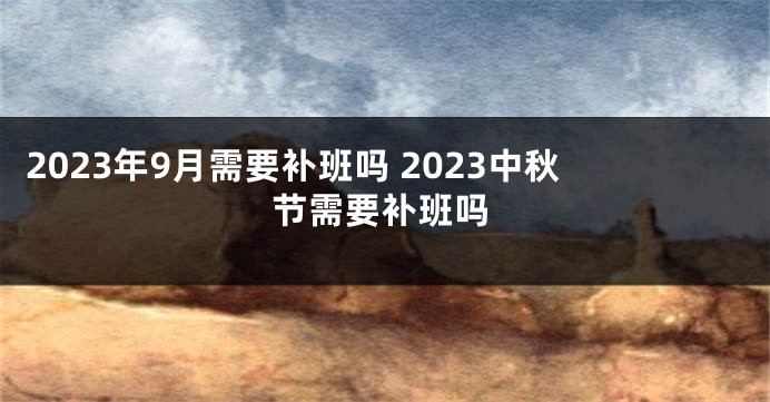 2023年9月需要补班吗 2023中秋节需要补班吗