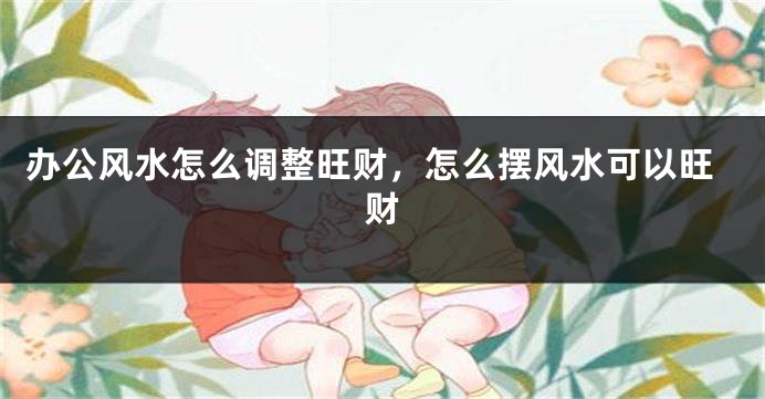 办公风水怎么调整旺财，怎么摆风水可以旺财