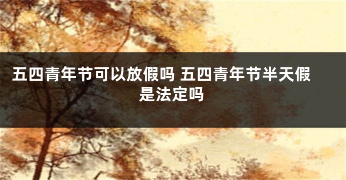 五四青年节可以放假吗 五四青年节半天假是法定吗