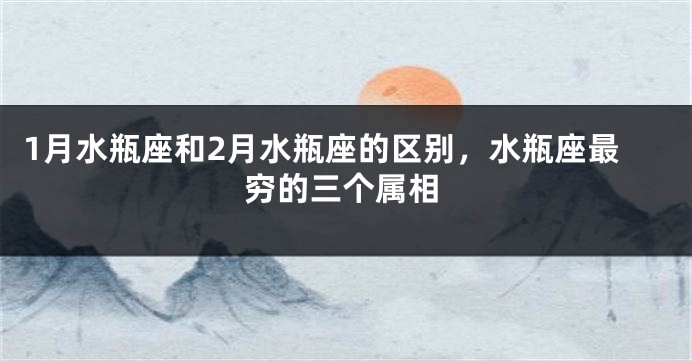 1月水瓶座和2月水瓶座的区别，水瓶座最穷的三个属相