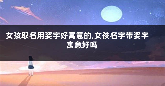 女孩取名用姿字好寓意的,女孩名字带姿字寓意好吗