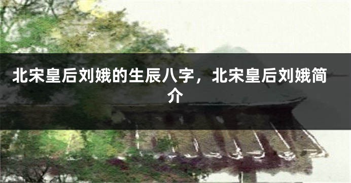 北宋皇后刘娥的生辰八字，北宋皇后刘娥简介