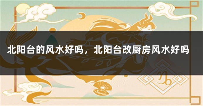 北阳台的风水好吗，北阳台改厨房风水好吗