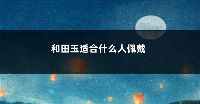 和田玉适合什么人佩戴