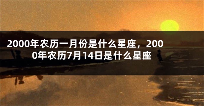 2000年农历一月份是什么星座，2000年农历7月14日是什么星座