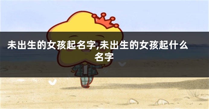 未出生的女孩起名字,未出生的女孩起什么名字