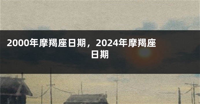 2000年摩羯座日期，2024年摩羯座日期