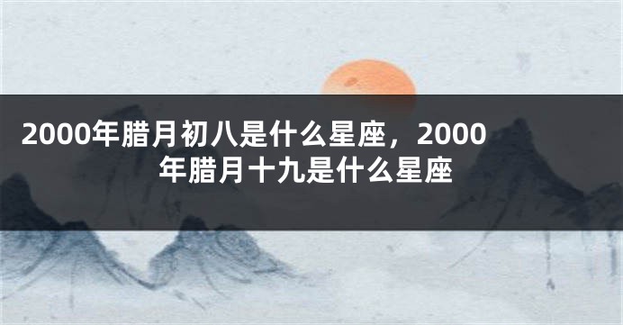 2000年腊月初八是什么星座，2000年腊月十九是什么星座