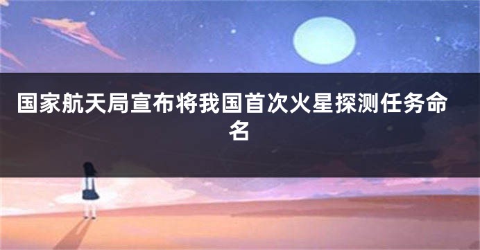 国家航天局宣布将我国首次火星探测任务命名