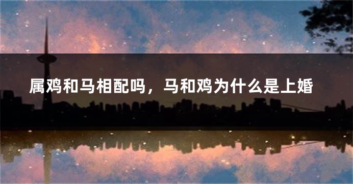 属鸡和马相配吗，马和鸡为什么是上婚