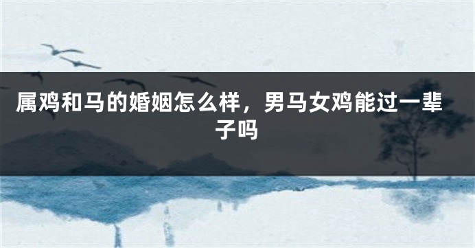 属鸡和马的婚姻怎么样，男马女鸡能过一辈子吗