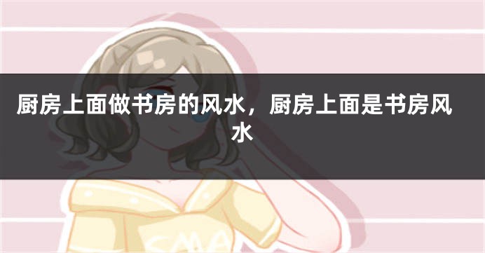厨房上面做书房的风水,厨房上面是书房风水
