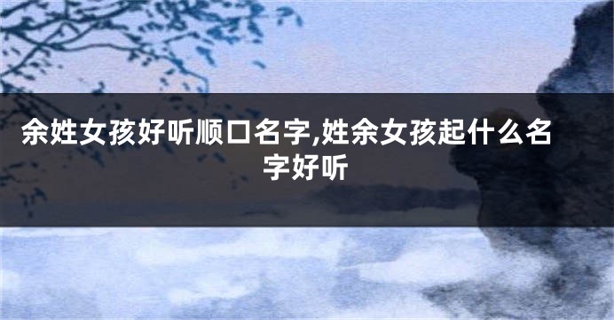 余姓女孩好听顺口名字,姓余女孩起什么名字好听