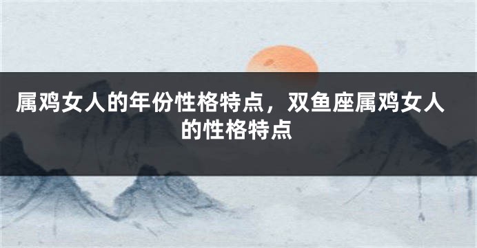 属鸡女人的年份性格特点，双鱼座属鸡女人的性格特点