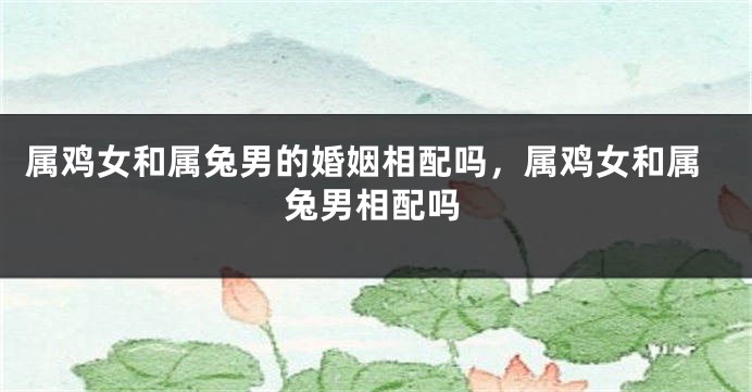 属鸡女和属兔男的婚姻相配吗，属鸡女和属兔男相配吗