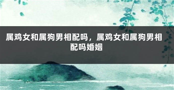 属鸡女和属狗男相配吗，属鸡女和属狗男相配吗婚姻