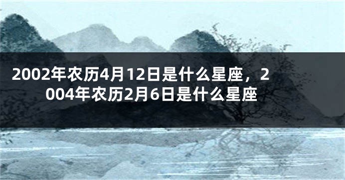 2002年农历4月12日是什么星座，2004年农历2月6日是什么星座