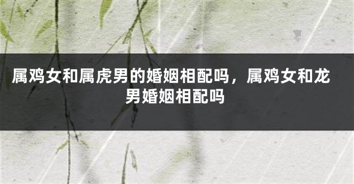 属鸡女和属虎男的婚姻相配吗，属鸡女和龙男婚姻相配吗