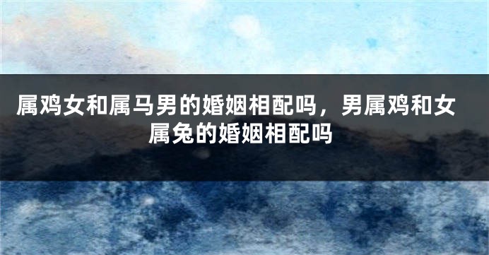 属鸡女和属马男的婚姻相配吗，男属鸡和女属兔的婚姻相配吗