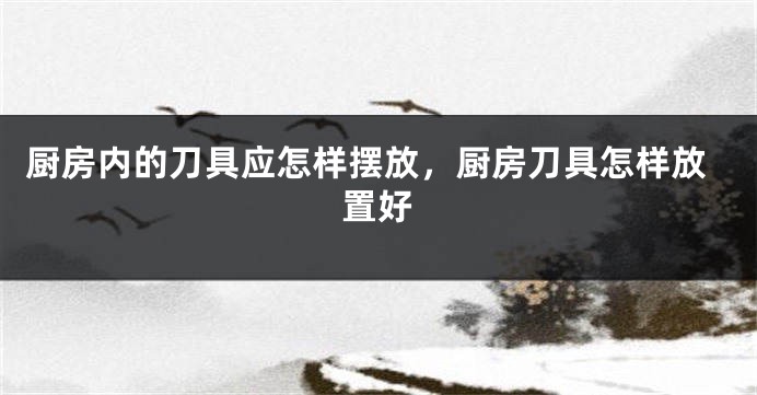 厨房内的刀具应怎样摆放，厨房刀具怎样放置好