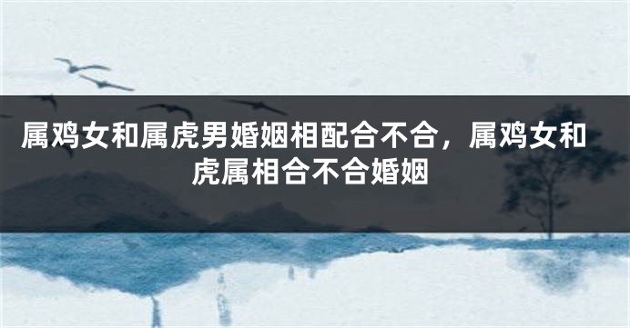 属鸡女和属虎男婚姻相配合不合，属鸡女和虎属相合不合婚姻