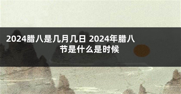 2024腊八是几月几日 2024年腊八节是什么是时候